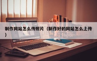 改则制作网站怎么传照片（制作好的网站怎么上传）