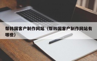 改则帮韩国客户制作网站（帮韩国客户制作网站有哪些）